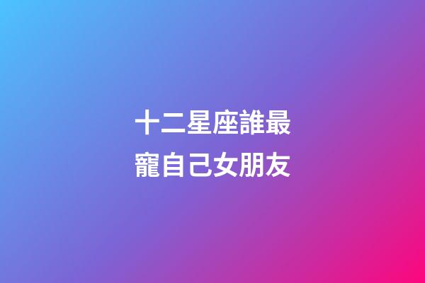 十二星座誰最寵自己女朋友-第1張-星座運勢-玄機派