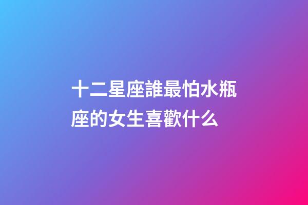 十二星座誰最怕水瓶座的女生喜歡什么-第1張-星座運勢-玄機派