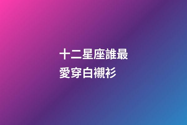 十二星座誰最愛穿白襯衫-第1張-星座運(yùn)勢-玄機(jī)派