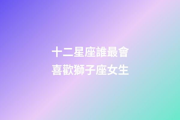 十二星座誰最會喜歡獅子座女生-第1張-星座運勢-玄機派