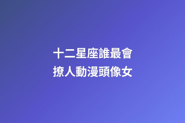 十二星座誰最會撩人動漫頭像女-第1張-星座運勢-玄機派