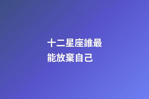 十二星座誰最能放棄自己-第1張-星座運勢-玄機派