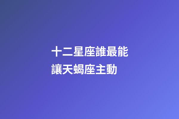 十二星座誰最能讓天蝎座主動-第1張-星座運勢-玄機(jī)派