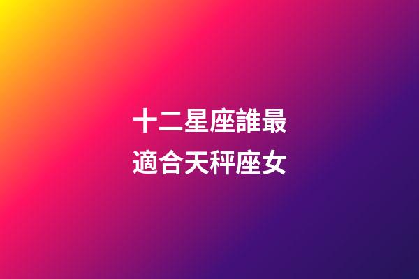 十二星座誰最適合天秤座女-第1張-星座運勢-玄機派