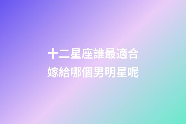 十二星座誰最適合嫁給哪個男明星呢-第1張-星座運勢-玄機派