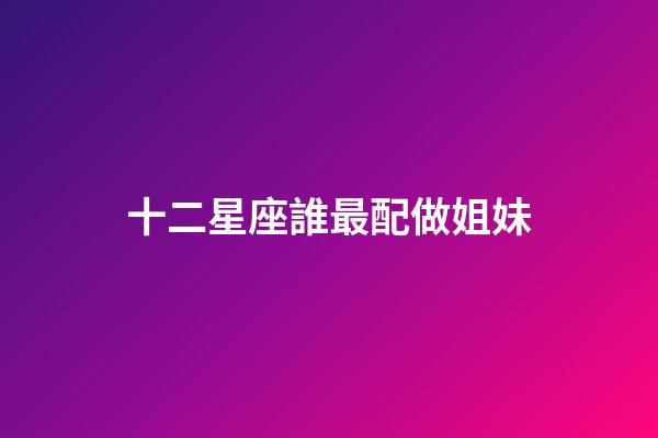 十二星座誰最配做姐妹-第1張-星座運勢-玄機派