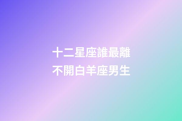 十二星座誰最離不開白羊座男生-第1張-星座運(yùn)勢(shì)-玄機(jī)派