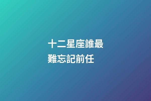 十二星座誰最難忘記前任-第1張-星座運(yùn)勢-玄機(jī)派