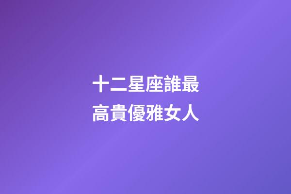 十二星座誰最高貴優雅女人-第1張-星座運勢-玄機派