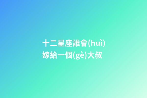 十二星座誰會(huì)嫁給一個(gè)大叔-第1張-星座運(yùn)勢(shì)-玄機(jī)派
