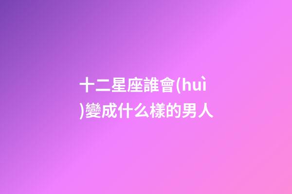十二星座誰會(huì)變成什么樣的男人-第1張-星座運(yùn)勢(shì)-玄機(jī)派