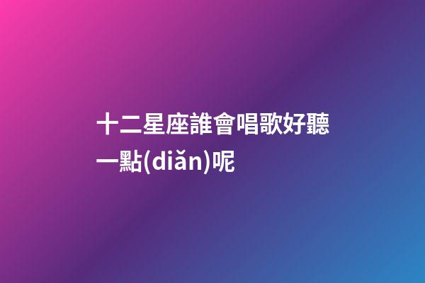 十二星座誰會唱歌好聽一點(diǎn)呢-第1張-星座運(yùn)勢-玄機(jī)派