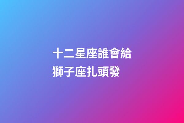 十二星座誰會給獅子座扎頭發-第1張-星座運勢-玄機派