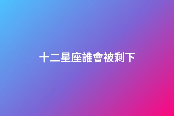 十二星座誰會被剩下-第1張-星座運勢-玄機派