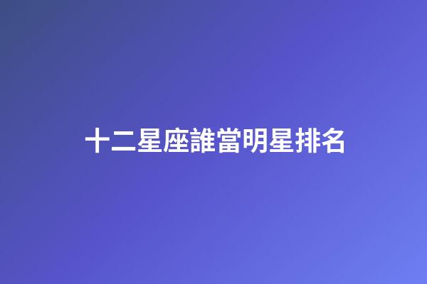 十二星座誰當明星排名-第1張-星座運勢-玄機派