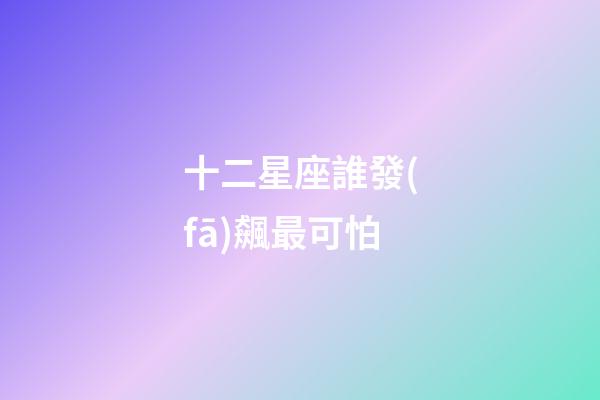 十二星座誰發(fā)飆最可怕-第1張-星座運勢-玄機派