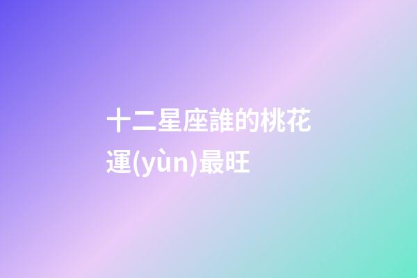 十二星座誰的桃花運(yùn)最旺-第1張-星座運(yùn)勢-玄機(jī)派