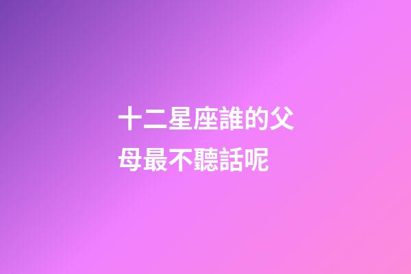 十二星座誰的父母最不聽話呢-第1張-星座運勢-玄機派