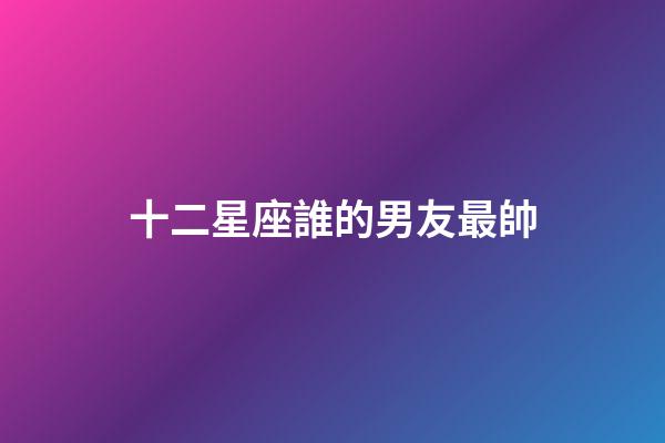 十二星座誰的男友最帥-第1張-星座運勢-玄機派