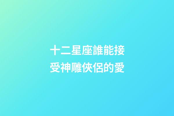 十二星座誰能接受神雕俠侶的愛-第1張-星座運勢-玄機派