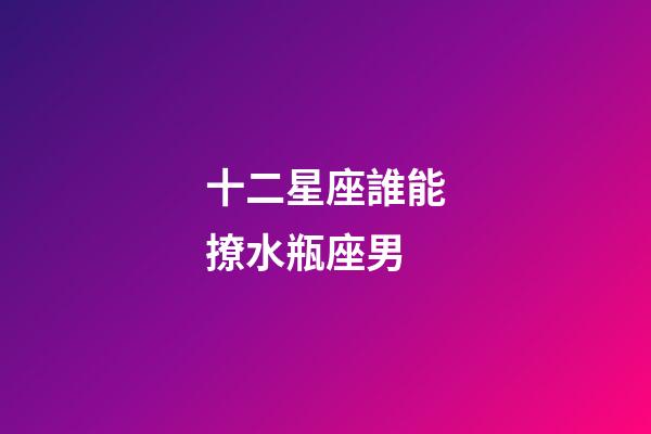 十二星座誰能撩水瓶座男-第1張-星座運勢-玄機派
