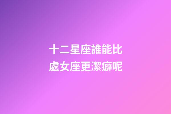 十二星座誰能比處女座更潔癖呢-第1張-星座運勢-玄機派