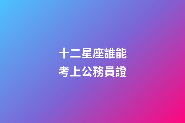 十二星座誰能考上公務員證-第1張-星座運勢-玄機派