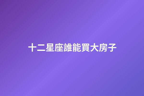 十二星座誰能買大房子-第1張-星座運(yùn)勢(shì)-玄機(jī)派