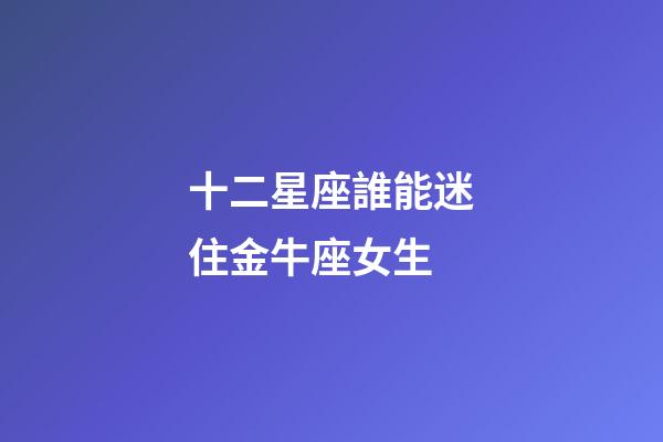 十二星座誰能迷住金牛座女生-第1張-星座運勢-玄機派