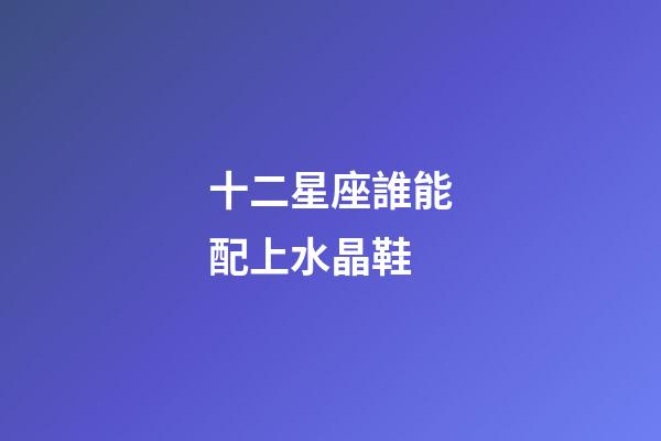 十二星座誰能配上水晶鞋-第1張-星座運勢-玄機派