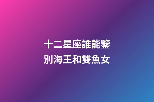 十二星座誰能鑒別海王和雙魚女-第1張-星座運勢-玄機派