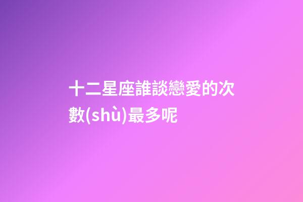 十二星座誰談戀愛的次數(shù)最多呢-第1張-星座運勢-玄機派