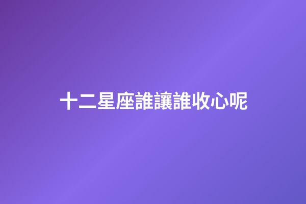 十二星座誰讓誰收心呢-第1張-星座運勢-玄機派