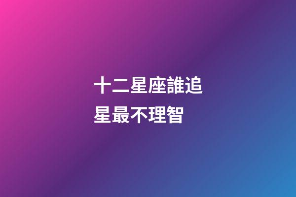 十二星座誰追星最不理智-第1張-星座運勢-玄機派