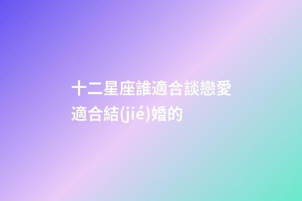 十二星座誰適合談戀愛適合結(jié)婚的-第1張-星座運(yùn)勢(shì)-玄機(jī)派