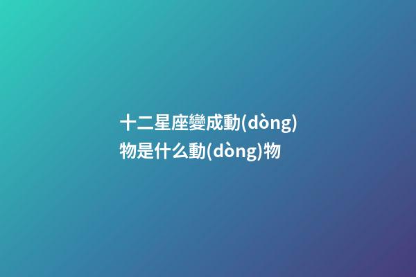 十二星座變成動(dòng)物是什么動(dòng)物-第1張-星座運(yùn)勢(shì)-玄機(jī)派