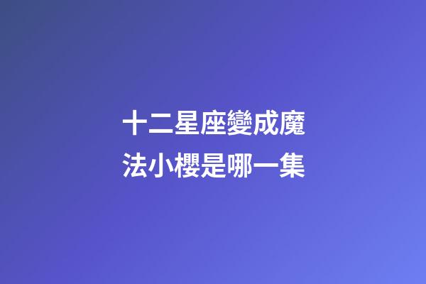 十二星座變成魔法小櫻是哪一集-第1張-星座運勢-玄機派