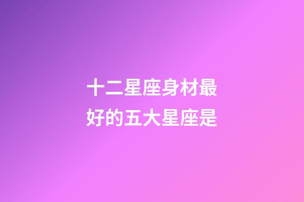 十二星座身材最好的五大星座是-第1張-星座運勢-玄機派