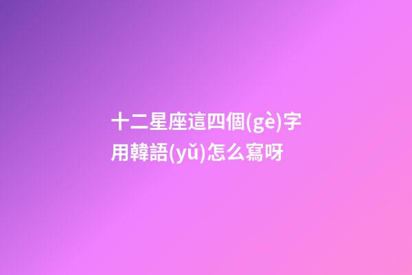 十二星座這四個(gè)字用韓語(yǔ)怎么寫呀