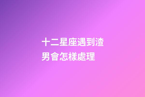 十二星座遇到渣男會怎樣處理-第1張-星座運勢-玄機派