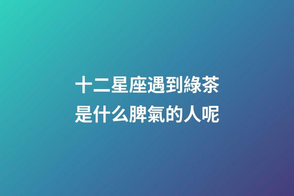 十二星座遇到綠茶是什么脾氣的人呢-第1張-星座運勢-玄機派