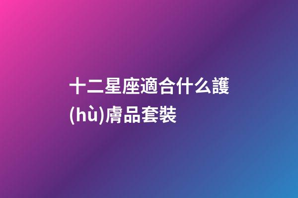 十二星座適合什么護(hù)膚品套裝