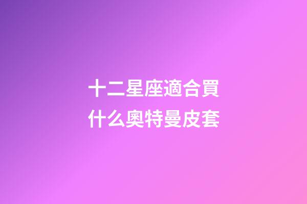 十二星座適合買什么奧特曼皮套-第1張-星座運勢-玄機派