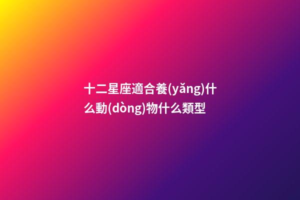 十二星座適合養(yǎng)什么動(dòng)物什么類型-第1張-星座運(yùn)勢(shì)-玄機(jī)派