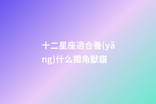 十二星座適合養(yǎng)什么獨角獸貓-第1張-星座運勢-玄機派