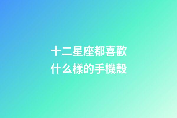 十二星座都喜歡什么樣的手機殼-第1張-星座運勢-玄機派