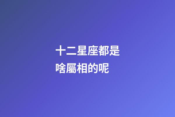 十二星座都是啥屬相的呢-第1張-星座運勢-玄機派