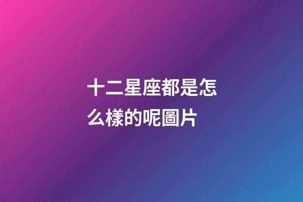 十二星座都是怎么樣的呢圖片-第1張-星座運勢-玄機派
