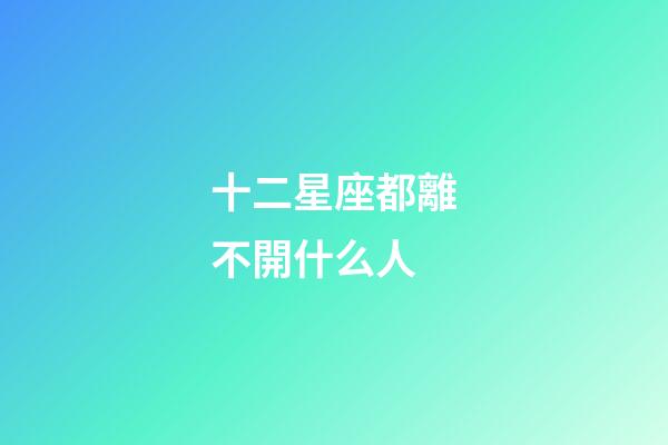 十二星座都離不開什么人-第1張-星座運勢-玄機派