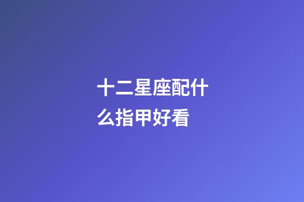 十二星座配什么指甲好看-第1張-星座運勢-玄機派